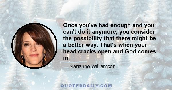 Once you've had enough and you can't do it anymore, you consider the possibility that there might be a better way. That's when your head cracks open and God comes in.