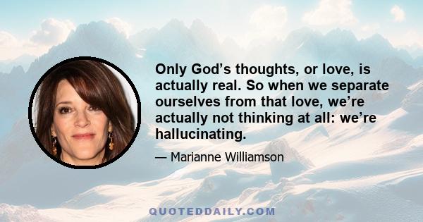 Only God’s thoughts, or love, is actually real. So when we separate ourselves from that love, we’re actually not thinking at all: we’re hallucinating.