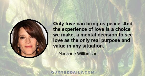 Only love can bring us peace. And the experience of love is a choice we make, a mental decision to see love as the only real purpose and value in any situation.