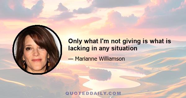 Only what I'm not giving is what is lacking in any situation