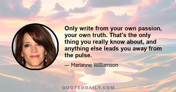 Only write from your own passion, your own truth. That's the only thing you really know about, and anything else leads you away from the pulse.