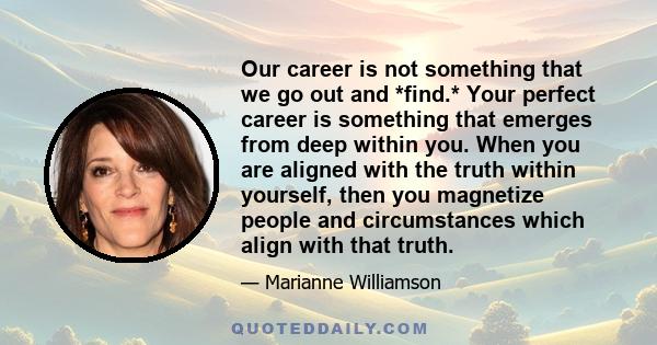 Our career is not something that we go out and *find.* Your perfect career is something that emerges from deep within you. When you are aligned with the truth within yourself, then you magnetize people and circumstances 