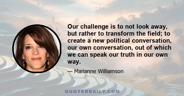 Our challenge is to not look away, but rather to transform the field; to create a new political conversation, our own conversation, out of which we can speak our truth in our own way.