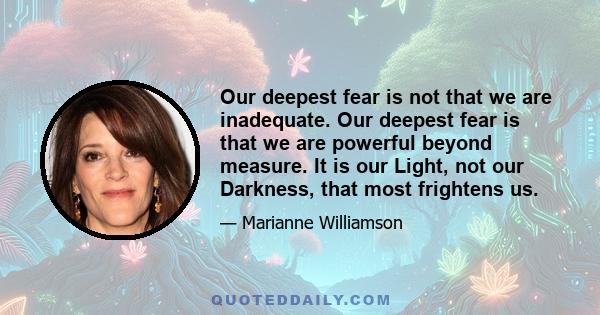 Our deepest fear is not that we are inadequate. Our deepest fear is that we are powerful beyond measure. It is our Light, not our Darkness, that most frightens us.