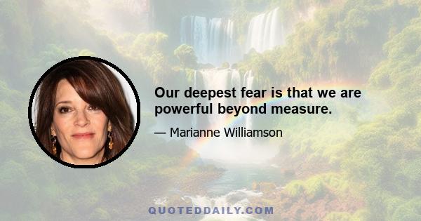 Our deepest fear is that we are powerful beyond measure.