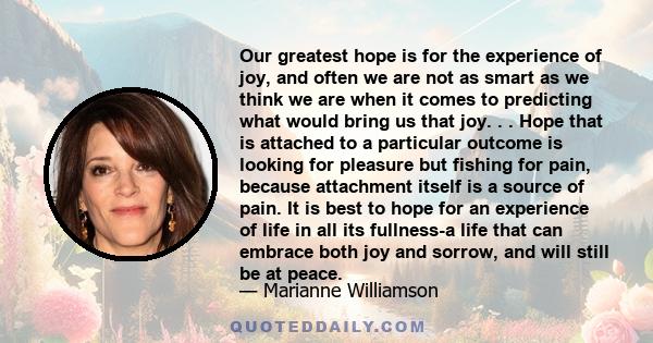 Our greatest hope is for the experience of joy, and often we are not as smart as we think we are when it comes to predicting what would bring us that joy. . . Hope that is attached to a particular outcome is looking for 