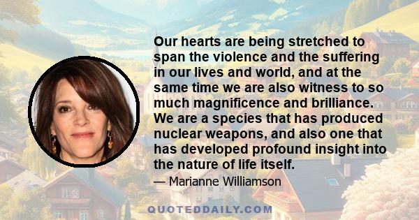 Our hearts are being stretched to span the violence and the suffering in our lives and world, and at the same time we are also witness to so much magnificence and brilliance. We are a species that has produced nuclear