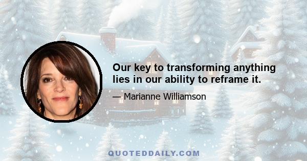 Our key to transforming anything lies in our ability to reframe it.