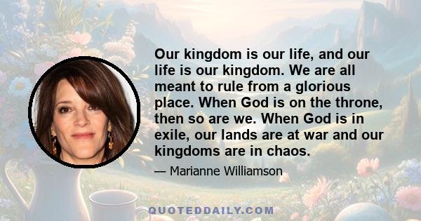 Our kingdom is our life, and our life is our kingdom. We are all meant to rule from a glorious place. When God is on the throne, then so are we. When God is in exile, our lands are at war and our kingdoms are in chaos.