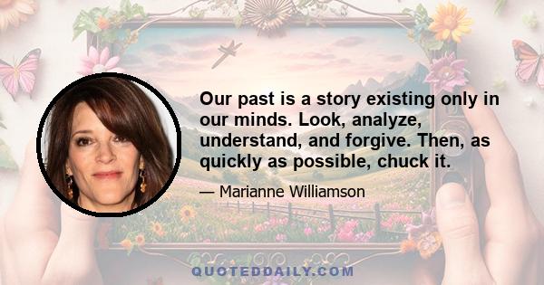 Our past is a story existing only in our minds. Look, analyze, understand, and forgive. Then, as quickly as possible, chuck it.