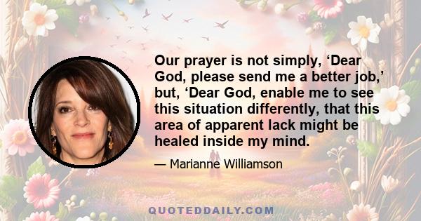 Our prayer is not simply, ‘Dear God, please send me a better job,’ but, ‘Dear God, enable me to see this situation differently, that this area of apparent lack might be healed inside my mind.