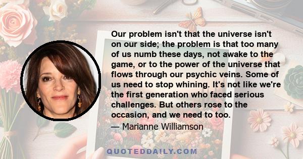 Our problem isn't that the universe isn't on our side; the problem is that too many of us numb these days, not awake to the game, or to the power of the universe that flows through our psychic veins. Some of us need to