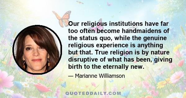 Our religious institutions have far too often become handmaidens of the status quo, while the genuine religious experience is anything but that. True religion is by nature disruptive of what has been, giving birth to