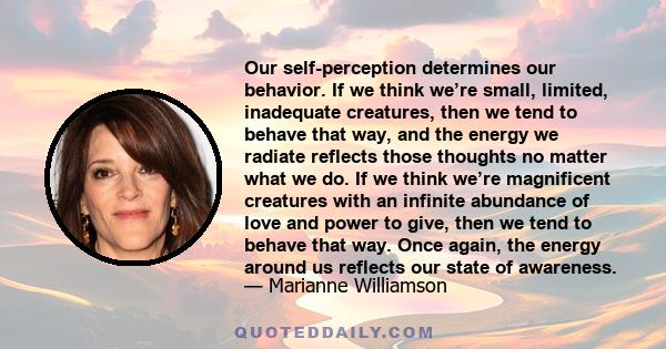 Our self-perception determines our behavior. If we think we’re small, limited, inadequate creatures, then we tend to behave that way, and the energy we radiate reflects those thoughts no matter what we do. If we think