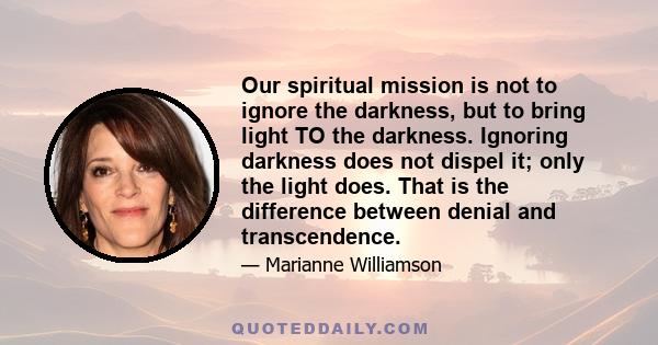 Our spiritual mission is not to ignore the darkness, but to bring light TO the darkness. Ignoring darkness does not dispel it; only the light does. That is the difference between denial and transcendence.