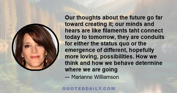 Our thoughts about the future go far toward creating it; our minds and hears are like filaments taht connect today to tomorrow, they are conduits for either the status quo or the emergence of different, hopefully more