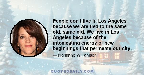 People don't live in Los Angeles because we are tied to the same old, same old. We live in Los Angeles because of the intoxicating energy of new beginnings that permeate our city.