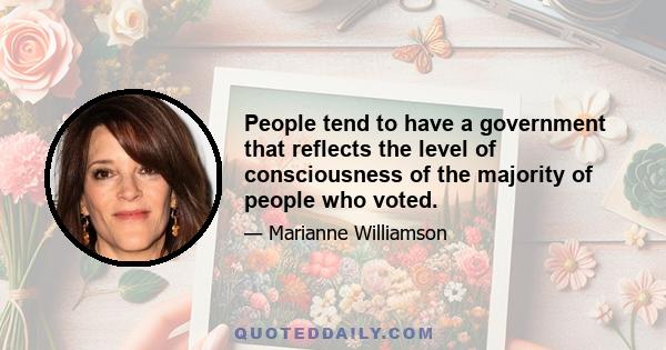 People tend to have a government that reflects the level of consciousness of the majority of people who voted.