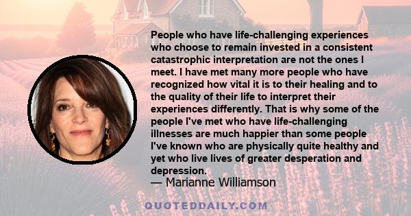 People who have life-challenging experiences who choose to remain invested in a consistent catastrophic interpretation are not the ones I meet. I have met many more people who have recognized how vital it is to their