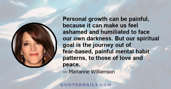 Personal growth can be painful, because it can make us feel ashamed and humiliated to face our own darkness. But our spiritual goal is the journey out of fear-based, painful mental habit patterns, to those of love and