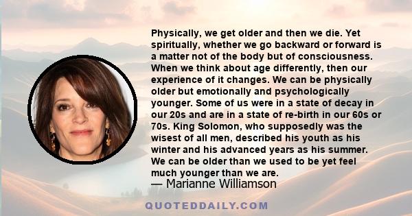 Physically, we get older and then we die. Yet spiritually, whether we go backward or forward is a matter not of the body but of consciousness. When we think about age differently, then our experience of it changes. We