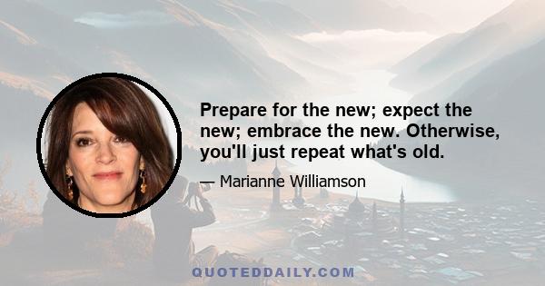 Prepare for the new; expect the new; embrace the new. Otherwise, you'll just repeat what's old.