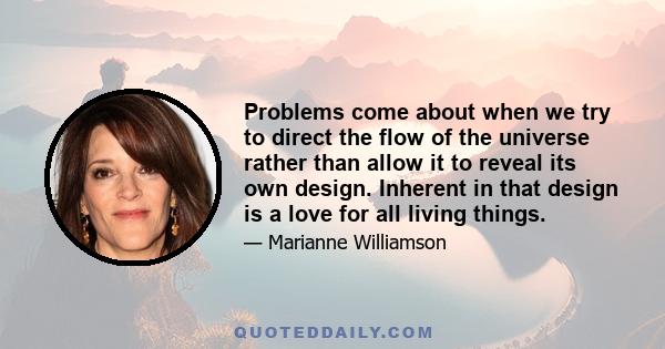 Problems come about when we try to direct the flow of the universe rather than allow it to reveal its own design. Inherent in that design is a love for all living things.