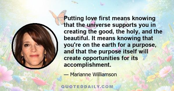 Putting love first means knowing that the universe supports you in creating the good, the holy, and the beautiful. It means knowing that you're on the earth for a purpose, and that the purpose itself will create