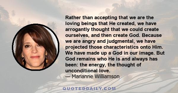 Rather than accepting that we are the loving beings that He created, we have arrogantly thought that we could create ourselves, and then create God. Because we are angry and judgmental, we have projected those