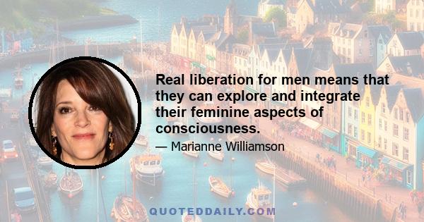 Real liberation for men means that they can explore and integrate their feminine aspects of consciousness.