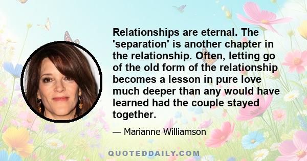 Relationships are eternal. The 'separation' is another chapter in the relationship. Often, letting go of the old form of the relationship becomes a lesson in pure love much deeper than any would have learned had the