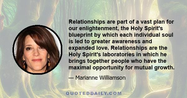 Relationships are part of a vast plan for our enlightenment, the Holy Spirit's blueprint by which each individual soul is led to greater awareness and expanded love. Relationships are the Holy Spirit's laboratories in