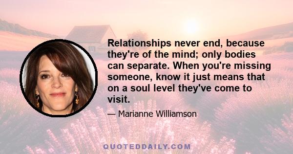 Relationships never end, because they're of the mind; only bodies can separate. When you're missing someone, know it just means that on a soul level they've come to visit.