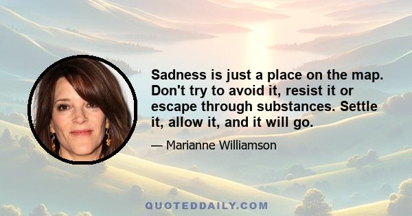 Sadness is just a place on the map. Don't try to avoid it, resist it or escape through substances. Settle it, allow it, and it will go.