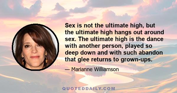 Sex is not the ultimate high, but the ultimate high hangs out around sex. The ultimate high is the dance with another person, played so deep down and with such abandon that glee returns to grown-ups.