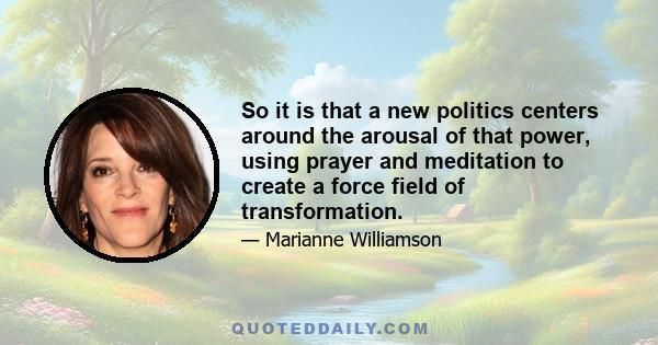 So it is that a new politics centers around the arousal of that power, using prayer and meditation to create a force field of transformation.