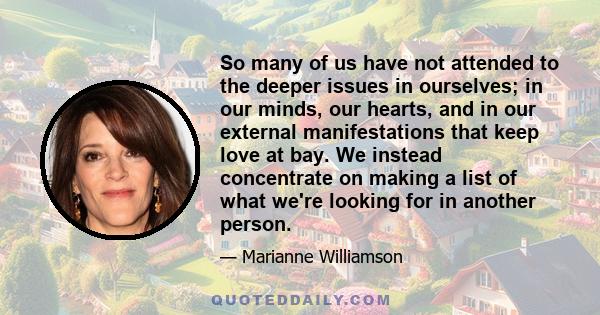 So many of us have not attended to the deeper issues in ourselves; in our minds, our hearts, and in our external manifestations that keep love at bay. We instead concentrate on making a list of what we're looking for in 