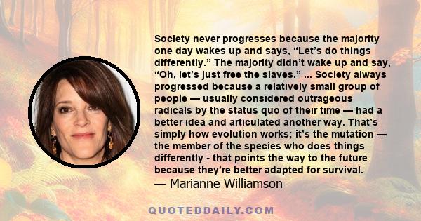 Society never progresses because the majority one day wakes up and says, “Let’s do things differently.” The majority didn’t wake up and say, “Oh, let’s just free the slaves.” ... Society always progressed because a