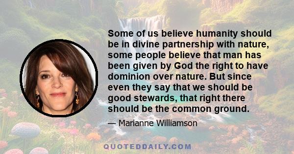 Some of us believe humanity should be in divine partnership with nature, some people believe that man has been given by God the right to have dominion over nature. But since even they say that we should be good