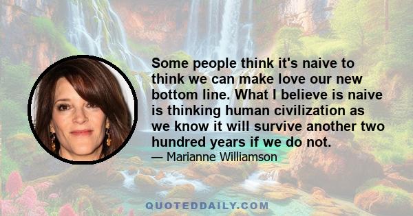 Some people think it's naive to think we can make love our new bottom line. What I believe is naive is thinking human civilization as we know it will survive another two hundred years if we do not.