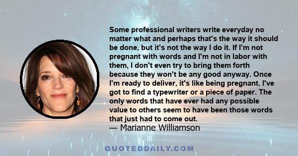 Some professional writers write everyday no matter what and perhaps that's the way it should be done, but it's not the way I do it. If I'm not pregnant with words and I'm not in labor with them, I don't even try to