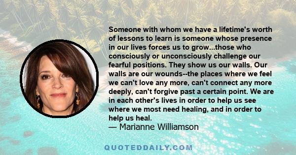 Someone with whom we have a lifetime's worth of lessons to learn is someone whose presence in our lives forces us to grow...those who consciously or unconsciously challenge our fearful positions. They show us our walls. 