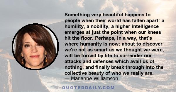 Something very beautiful happens to people when their world has fallen apart: a humility, a nobility, a higher intelligence emerges at just the point when our knees hit the floor. Perhaps, in a way, that's where