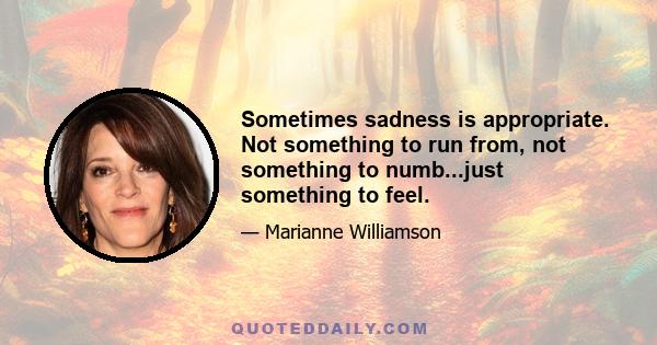 Sometimes sadness is appropriate. Not something to run from, not something to numb...just something to feel.