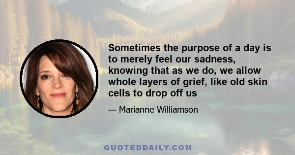 Sometimes the purpose of a day is to merely feel our sadness, knowing that as we do, we allow whole layers of grief, like old skin cells to drop off us