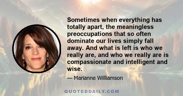 Sometimes when everything has totally apart, the meaningless preoccupations that so often dominate our lives simply fall away. And what is left is who we really are, and who we really are is compassionate and