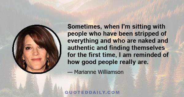 Sometimes, when I'm sitting with people who have been stripped of everything and who are naked and authentic and finding themselves for the first time, I am reminded of how good people really are.