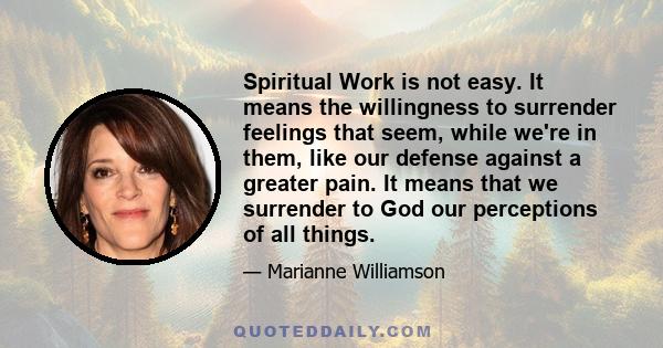 Spiritual Work is not easy. It means the willingness to surrender feelings that seem, while we're in them, like our defense against a greater pain. It means that we surrender to God our perceptions of all things.