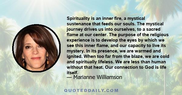 Spirituality is an inner fire, a mystical sustenance that feeds our souls. The mystical journey drives us into ourselves, to a sacred flame at our center. The purpose of the religious experience is to develop the eyes