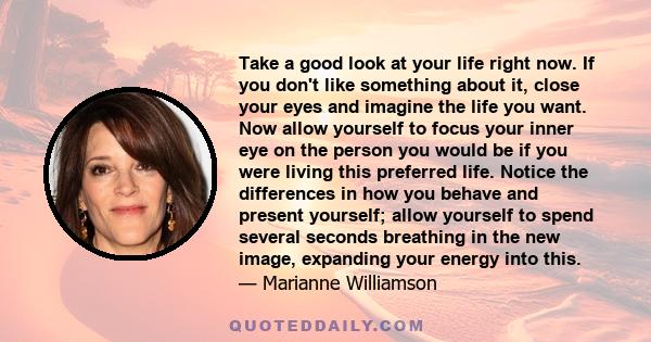 Take a good look at your life right now. If you don't like something about it, close your eyes and imagine the life you want. Now allow yourself to focus your inner eye on the person you would be if you were living this 